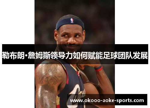 勒布朗·詹姆斯领导力如何赋能足球团队发展