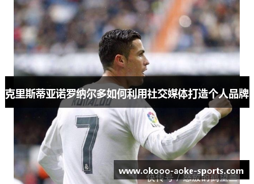 克里斯蒂亚诺罗纳尔多如何利用社交媒体打造个人品牌 克里斯蒂亚诺罗纳尔多如何利用社交媒体打造个人品牌