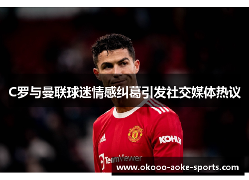 C罗与曼联球迷情感纠葛引发社交媒体热议 C罗与曼联球迷情感纠葛引发社交媒体热议
